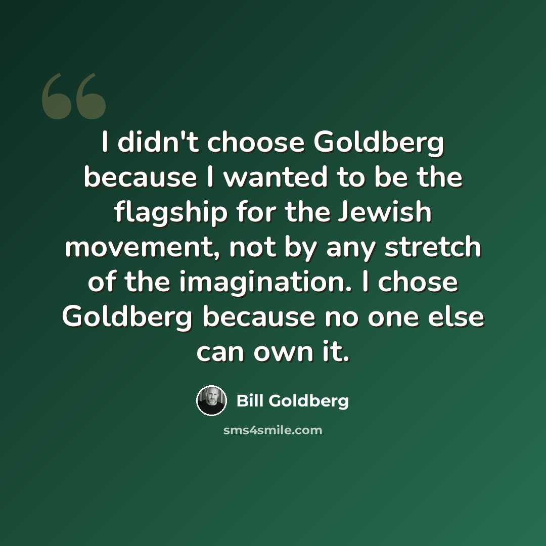 “I didn't choose Goldberg because I wanted to be the flagship for the Jewish movement, not by any stretch of the imagination. I chose Goldberg because no one else can own it.” quote by Bill Goldberg
