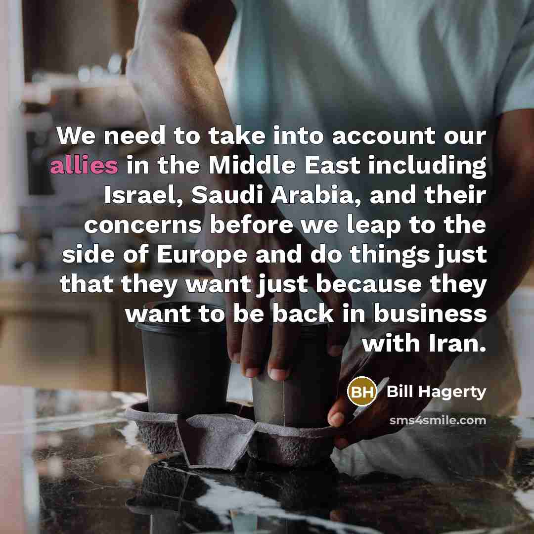 “We need to take into account our allies in the Middle East including Israel, Saudi Arabia, and their concerns before we leap to the side of Europe and do things just that they want just because they want to be back in business with Iran.” quote by Bill Hagerty