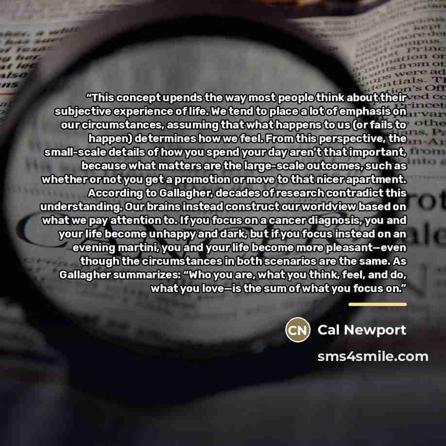 “This concept upends the way most people think about their subjective experience of life. We tend to place a lot of emphasis on our circumstances, assuming that what happens to us (or fails to happen) determines how we feel. From this perspective, the small-scale details of how you spend your day…” quote by Cal Newport