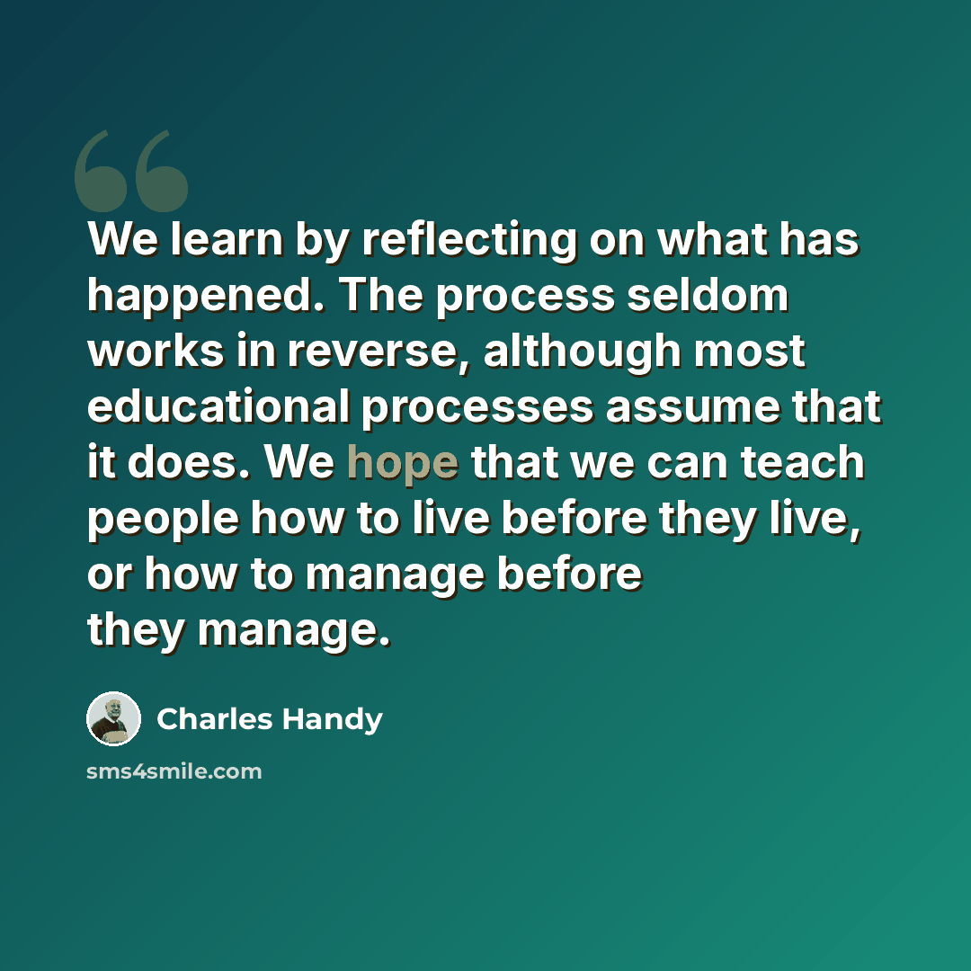 “We learn by reflecting on what has happened. The process seldom works in reverse, although most educational processes assume that it does. We hope that we can teach people how to live before they live, or how to manage before they manage.” quote by Charles Handy