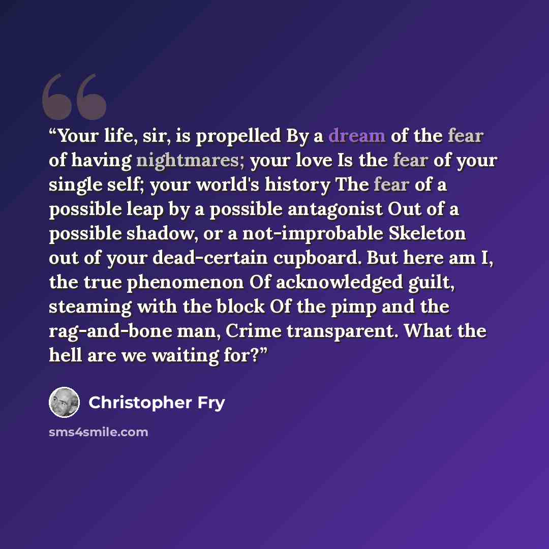 “Your life, sir, is propelled By a dream of the fear of having nightmares; your love Is the fear of your single self; your world's history The fear of a possible leap by a possible antagonist Out of a possible shadow, or a not-improbable Skeleton out of your dead-certain cupboard. But here am I…” quote by Christopher Fry