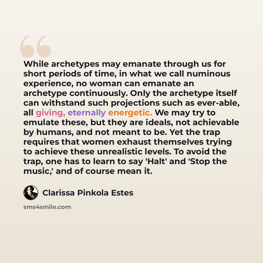 “While archetypes may emanate through us for short periods of time, in what we call numinous experience, no woman can emanate an archetype continuously. Only the archetype itself can withstand such projections such as ever-able, all giving, eternally energetic. We may try to emulate these, but they…” quote by Clarissa Pinkola Estes
