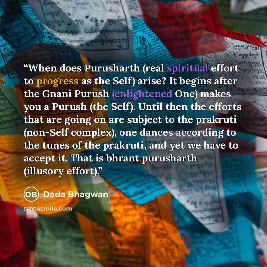 “When does Purusharth (real spiritual effort to progress as the Self) arise? It begins after the Gnani Purush (enlightened One) makes you a Purush (the Self). Until then the efforts that are going on are subject to the prakruti (non-Self complex), one dances according to the tunes of the prakruti…” quote by Dada Bhagwan