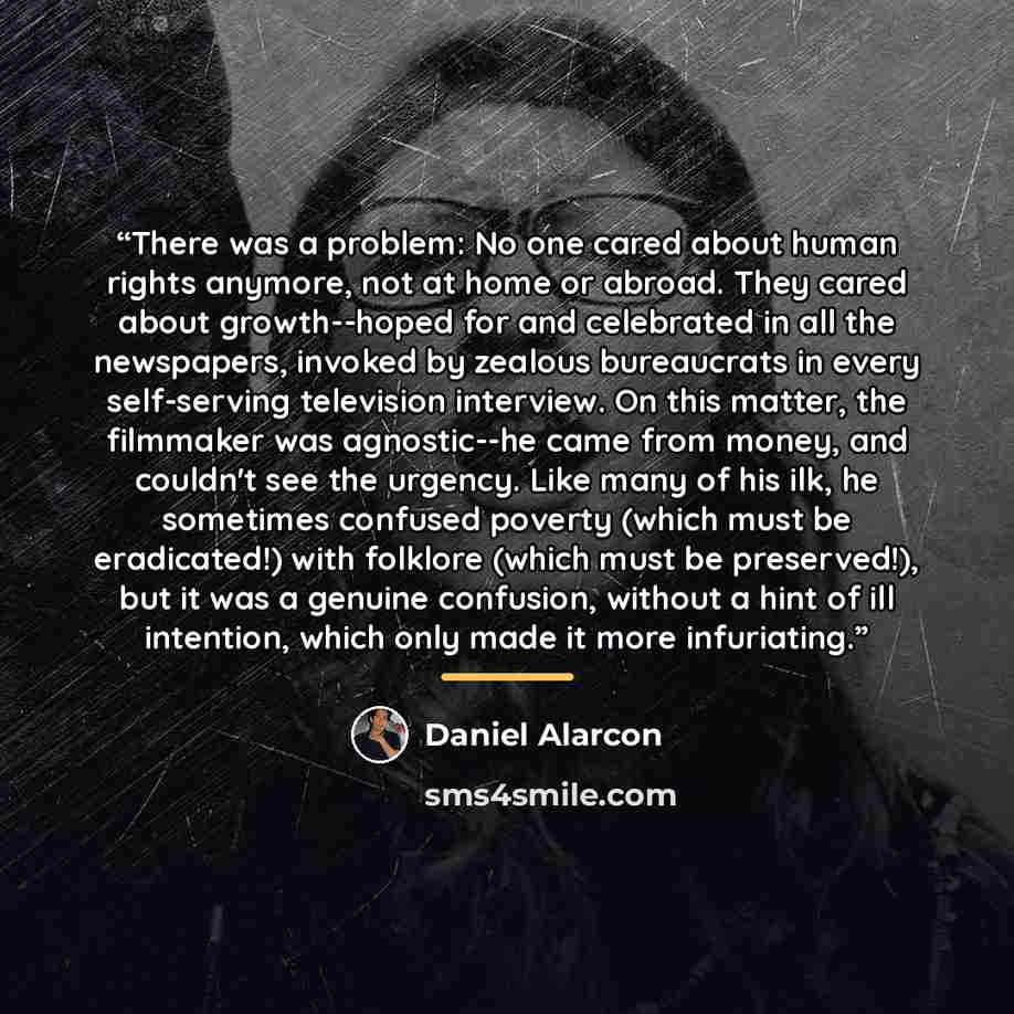 “There was a problem: No one cared about human rights anymore, not at home or abroad. They cared about growth--hoped for and celebrated in all the newspapers, invoked by zealous bureaucrats in every self-serving television interview. On this matter, the filmmaker was agnostic--he came from money…” quote by Daniel Alarcón