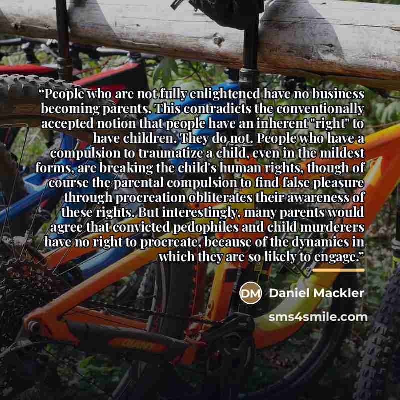 “People who are not fully enlightened have no business becoming parents. This contradicts the conventionally accepted notion that people have an inherent "right" to have children. They do not. People who have a compulsion to traumatize a child, even in the mildest forms, are breaking the child's…” quote by Daniel Mackler
