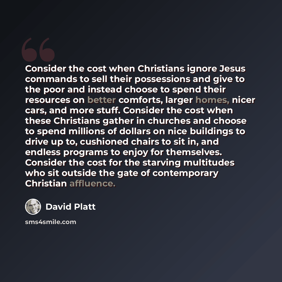 “Consider the cost when Christians ignore Jesus commands to sell their possessions and give to the poor and instead choose to spend their resources on better comforts, larger homes, nicer cars, and more stuff. Consider the cost when these Christians gather in churches and choose to spend millions…” quote by David Platt