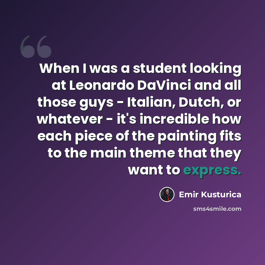 “When I was a student looking at Leonardo DaVinci and all those guys - Italian, Dutch, or whatever - it's incredible how each piece of the painting fits to the main theme that they want to express.” quote by Emir Kusturica
