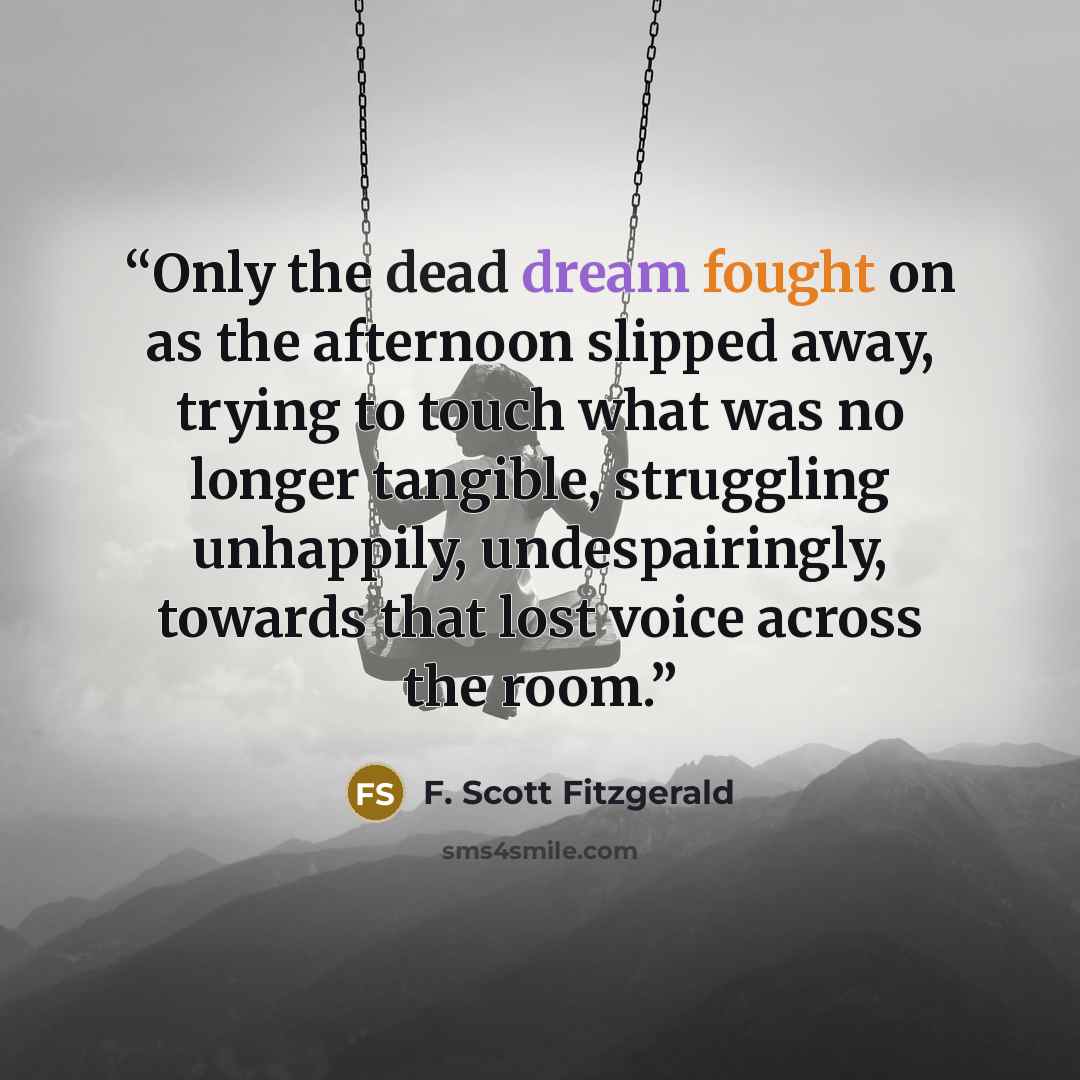 “Only the dead dream fought on as the afternoon slipped away, trying to touch what was no longer tangible, struggling unhappily, undespairingly, towards that lost voice across the room.” quote by F. Scott Fitzgerald