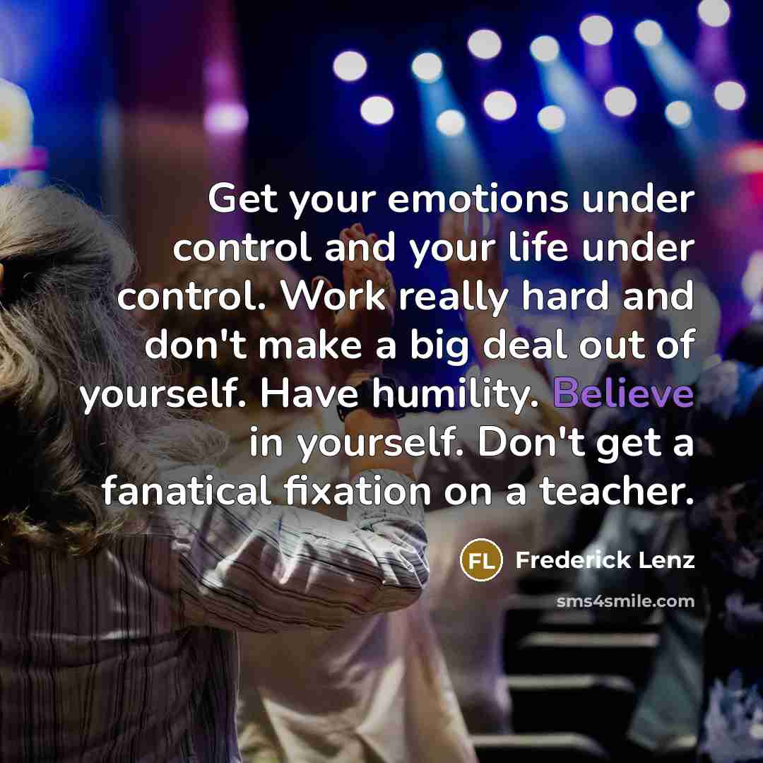 “Get your emotions under control and your life under control. Work really hard and don't make a big deal out of yourself. Have humility. Believe in yourself. Don't get a fanatical fixation on a teacher.” quote by Frederick Lenz