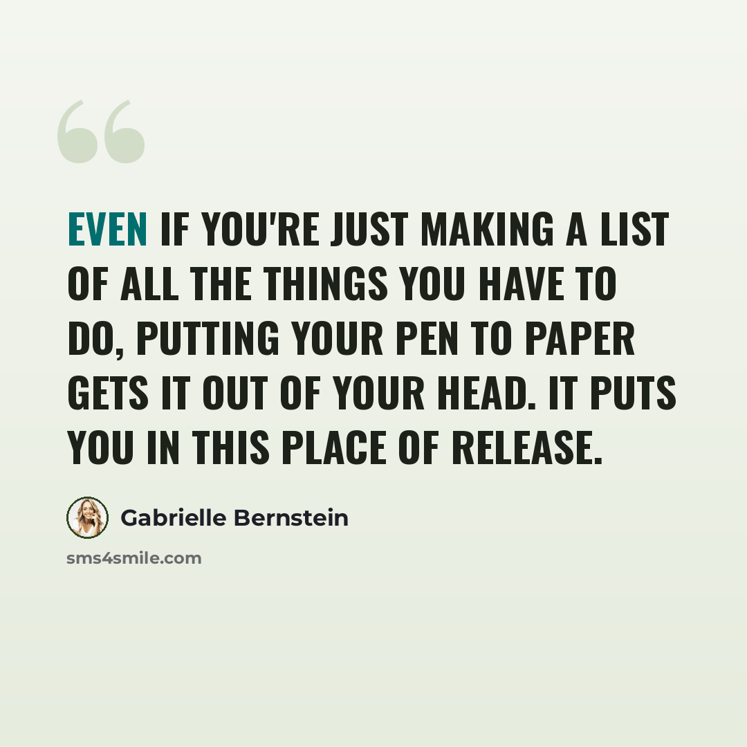 “Even if you're just making a list of all the things you have to do, putting your pen to paper gets it out of your head. It puts you in this place of release.” quote by Gabrielle Bernstein