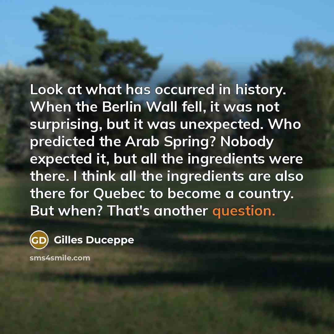 “Look at what has occurred in history. When the Berlin Wall fell, it was not surprising, but it was unexpected. Who predicted the Arab Spring? Nobody expected it, but all the ingredients were there. I think all the ingredients are also there for Quebec to become a country. But when? That's another…” quote by Gilles Duceppe