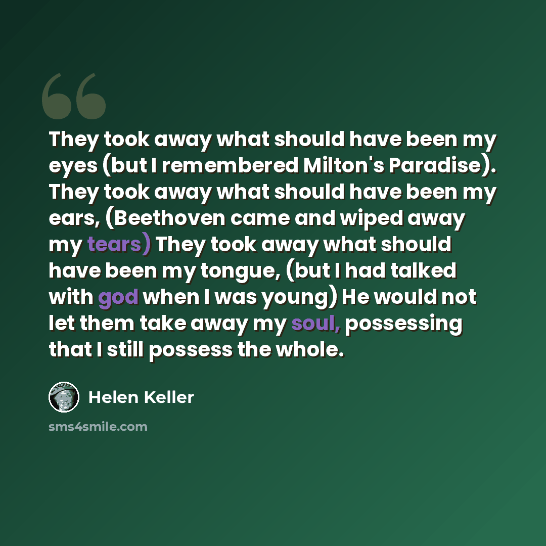 “They took away what should have been my eyes (but I remembered Milton's Paradise). They took away what should have been my ears, (Beethoven came and wiped away my tears) They took away what should have been my tongue, (but I had talked with god when I was young) He would not let them take away my…” quote by Helen Keller