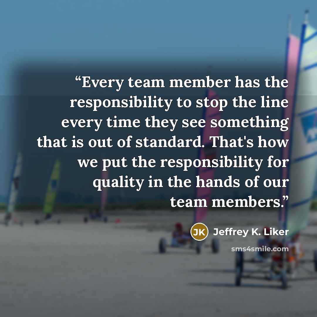 “Every team member has the responsibility to stop the line every time they see something that is out of standard. That's how we put the responsibility for quality in the hands of our team members.” quote by Jeffrey K. Liker