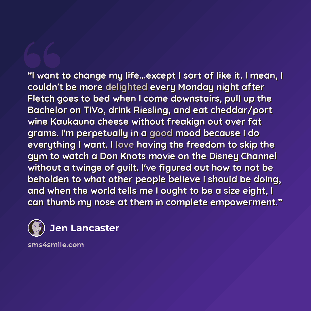 “I want to change my life...except I sort of like it. I mean, I couldn't be more delighted every Monday night after Fletch goes to bed when I come downstairs, pull up the Bachelor on TiVo, drink Riesling, and eat cheddar/port wine Kaukauna cheese without freakign out over fat grams. I'm perpetually…” quote by Jen Lancaster
