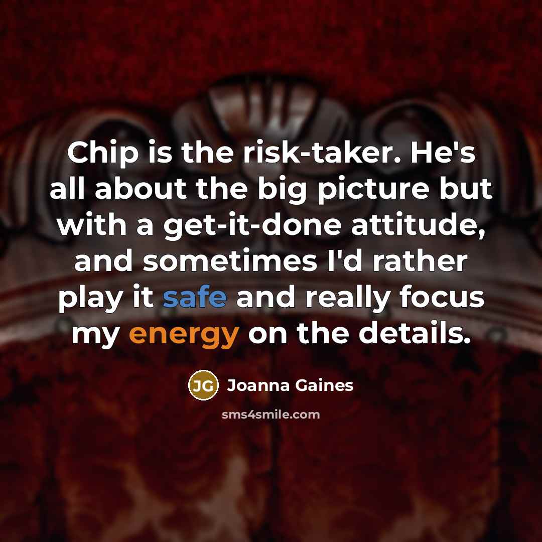 “Chip is the risk-taker. He's all about the big picture but with a get-it-done attitude, and sometimes I'd rather play it safe and really focus my energy on the details.” quote by Joanna Gaines