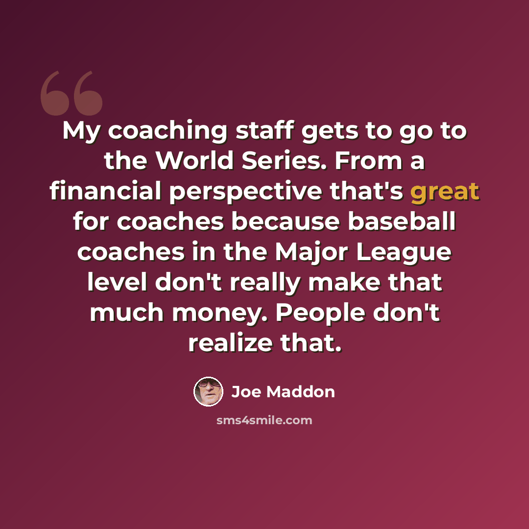 “My coaching staff gets to go to the World Series. From a financial perspective that's great for coaches because baseball coaches in the Major League level don't really make that much money. People don't realize that.” quote by Joe Maddon