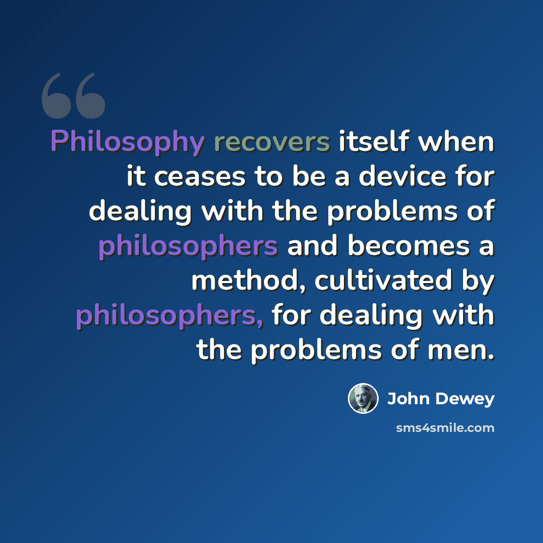 “Philosophy recovers itself when it ceases to be a device for dealing with the problems of philosophers and becomes a method, cultivated by philosophers, for dealing with the problems of men.” quote by John Dewey