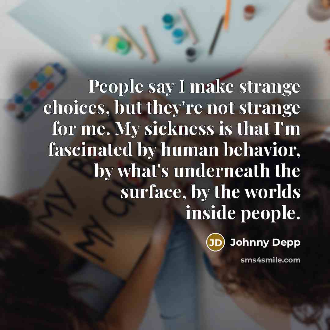 “People say I make strange choices, but they're not strange for me. My sickness is that I'm fascinated by human behavior, by what's underneath the surface, by the worlds inside people.” quote by Johnny Depp