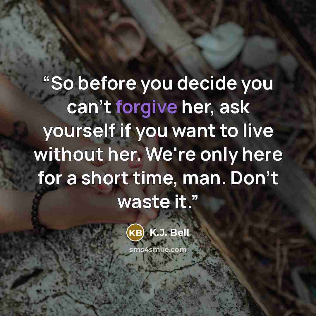 “So before you decide you can't forgive her, ask yourself if you want to live without her. We're only here for a short time, man. Don't waste it.” quote by K.J. Bell