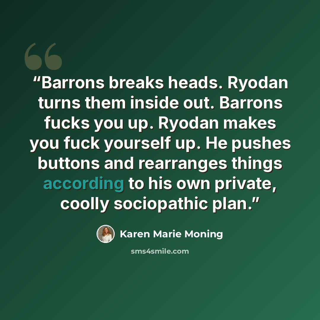 “Barrons breaks heads. Ryodan turns them inside out. Barrons fucks you up. Ryodan makes you fuck yourself up. He pushes buttons and rearranges things according to his own private, coolly sociopathic plan.” quote by Karen Marie Moning