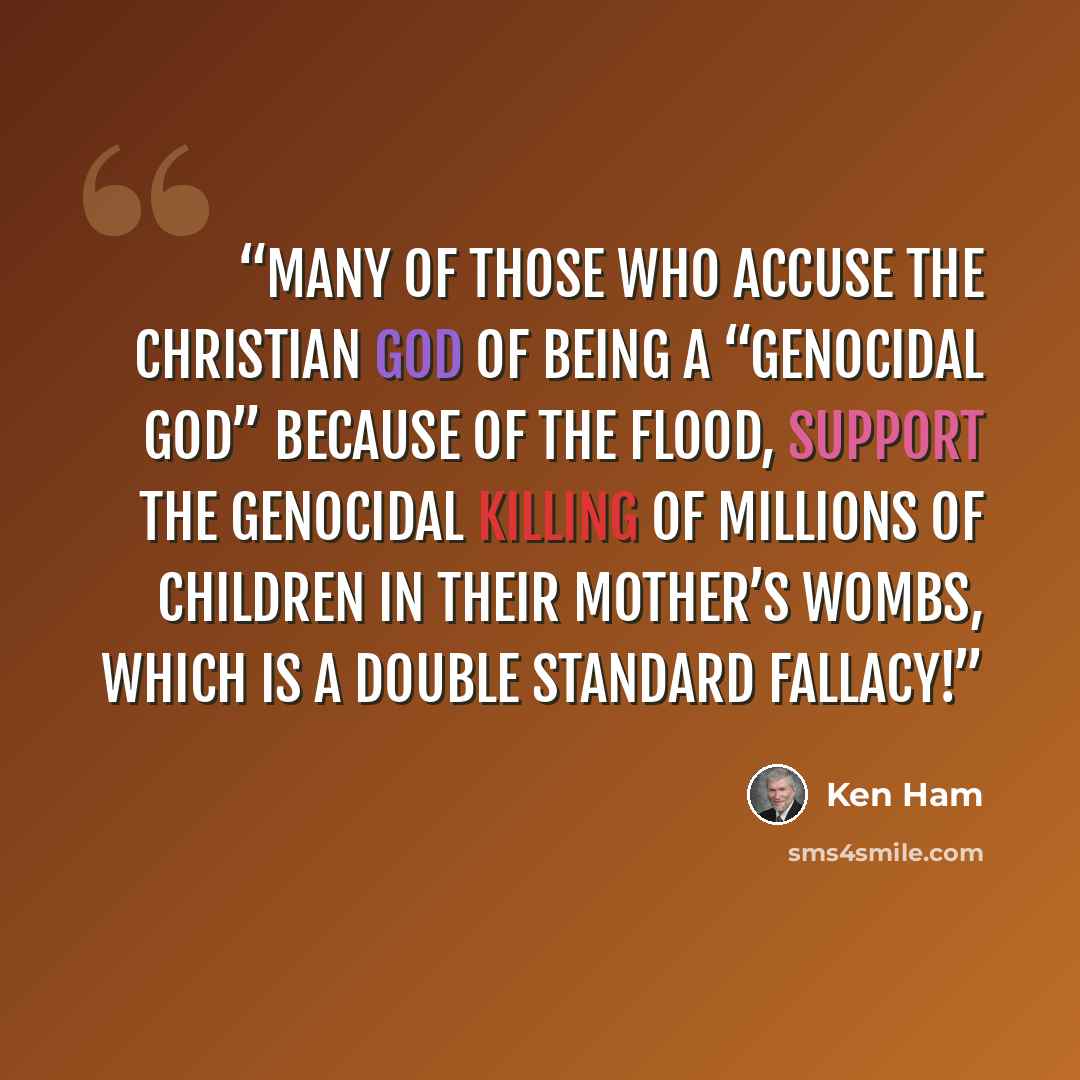 “Many of those who accuse the Christian God of being a “genocidal god” because of the Flood, support the genocidal killing of millions of children in their mother’s wombs, which is a double standard fallacy!” quote by Ken Ham