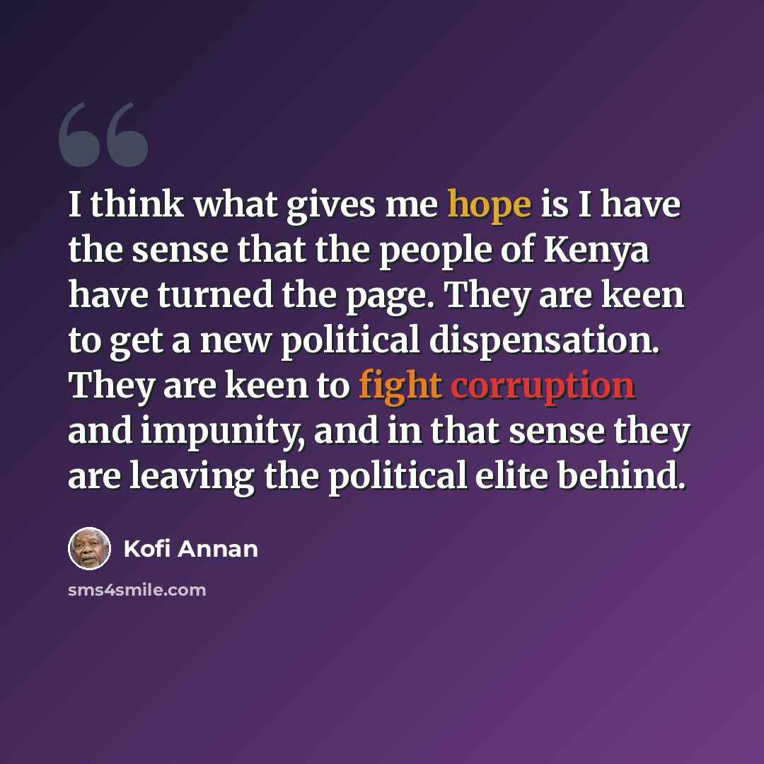 “I think what gives me hope is I have the sense that the people of Kenya have turned the page. They are keen to get a new political dispensation. They are keen to fight corruption and impunity, and in that sense they are leaving the political elite behind.” quote by Kofi Annan