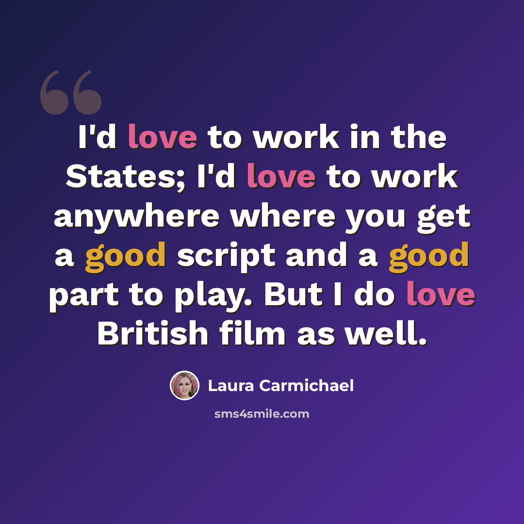 “I'd love to work in the States; I'd love to work anywhere where you get a good script and a good part to play. But I do love British film as well.” quote by Laura Carmichael