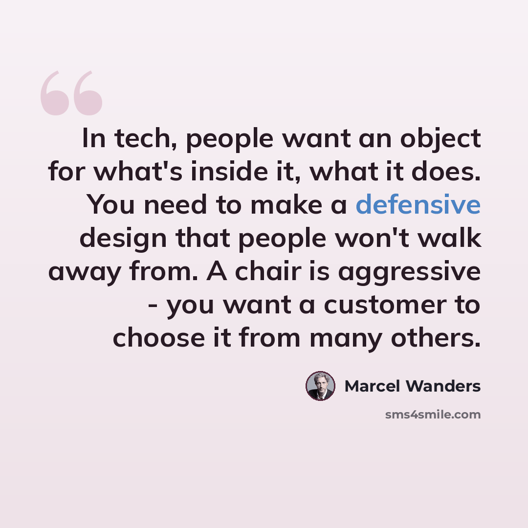 “In tech, people want an object for what's inside it, what it does. You need to make a defensive design that people won't walk away from. A chair is aggressive - you want a customer to choose it from many others.” quote by Marcel Wanders
