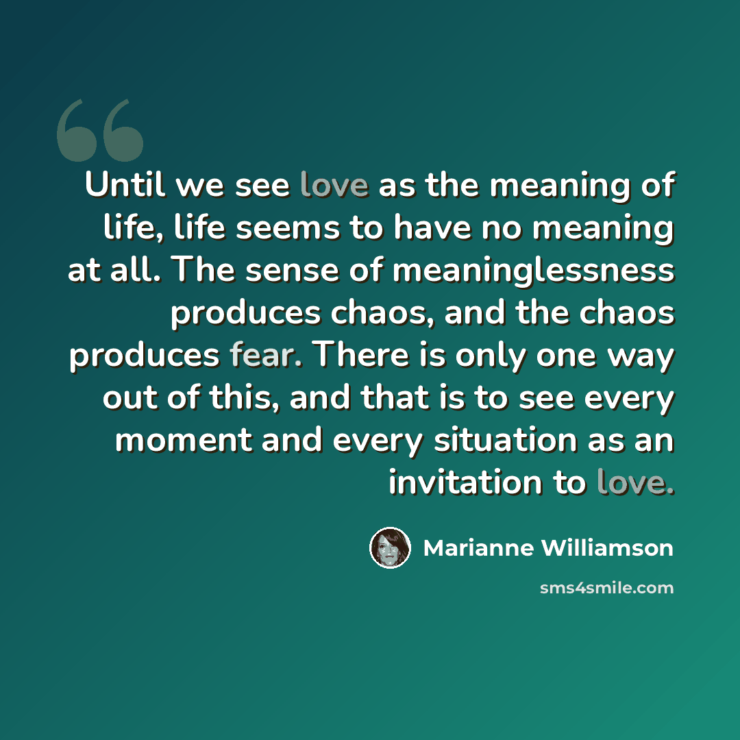 “Until we see love as the meaning of life, life seems to have no meaning at all. The sense of meaninglessness produces chaos, and the chaos produces fear. There is only one way out of this, and that is to see every moment and every situation as an invitation to love.” quote by Marianne Williamson