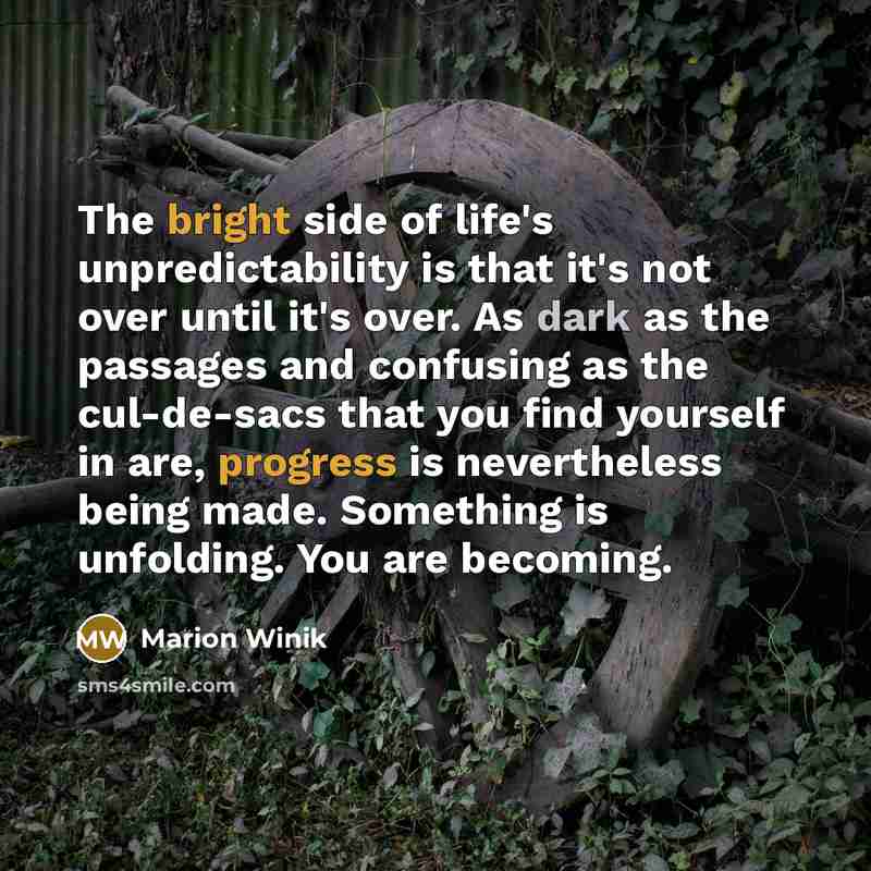 “The bright side of life's unpredictability is that it's not over until it's over. As dark as the passages and confusing as the cul-de-sacs that you find yourself in are, progress is nevertheless being made. Something is unfolding. You are becoming.” quote by Marion Winik