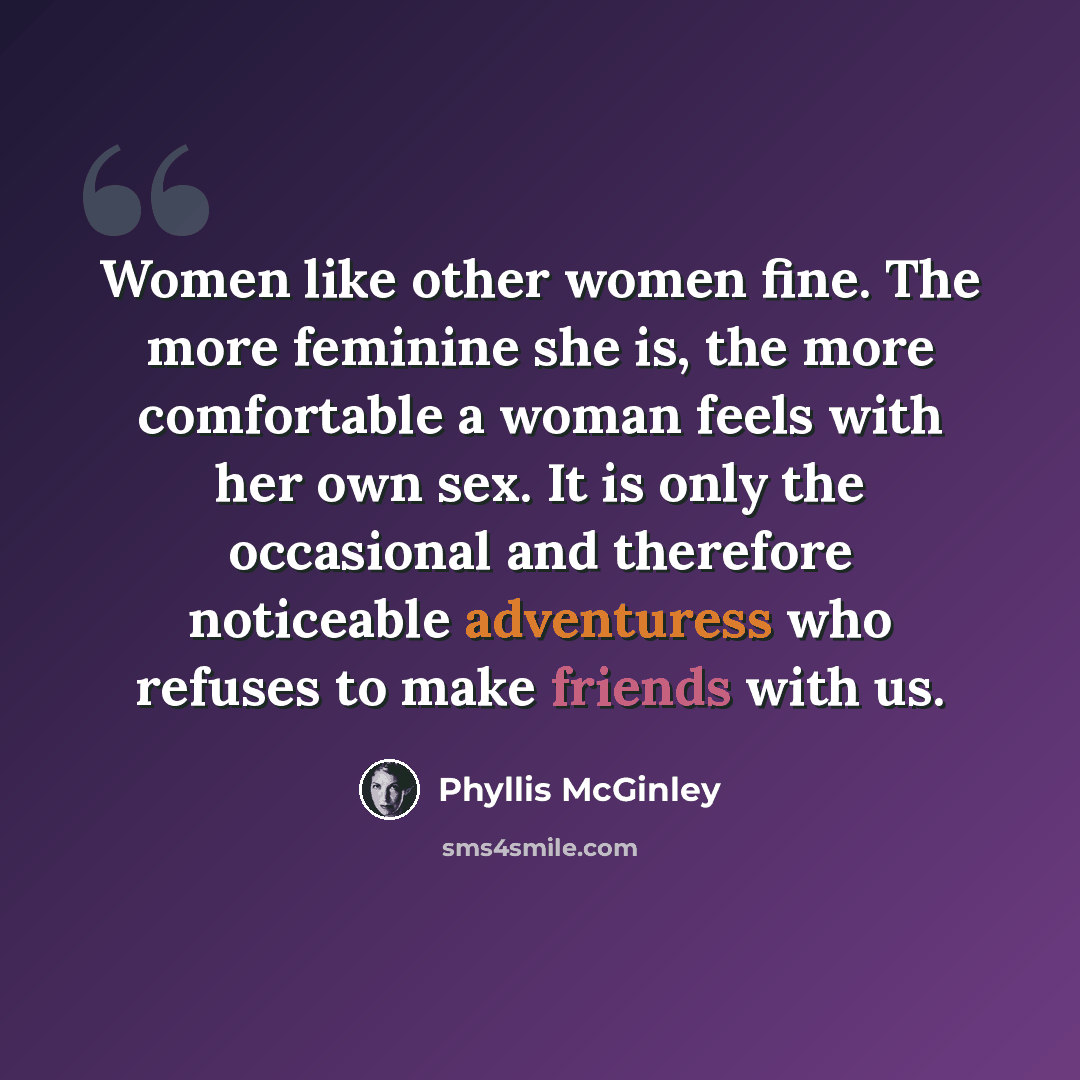 “Women like other women fine. The more feminine she is, the more comfortable a woman feels with her own sex. It is only the occasional and therefore noticeable adventuress who refuses to make friends with us.” quote by Phyllis McGinley