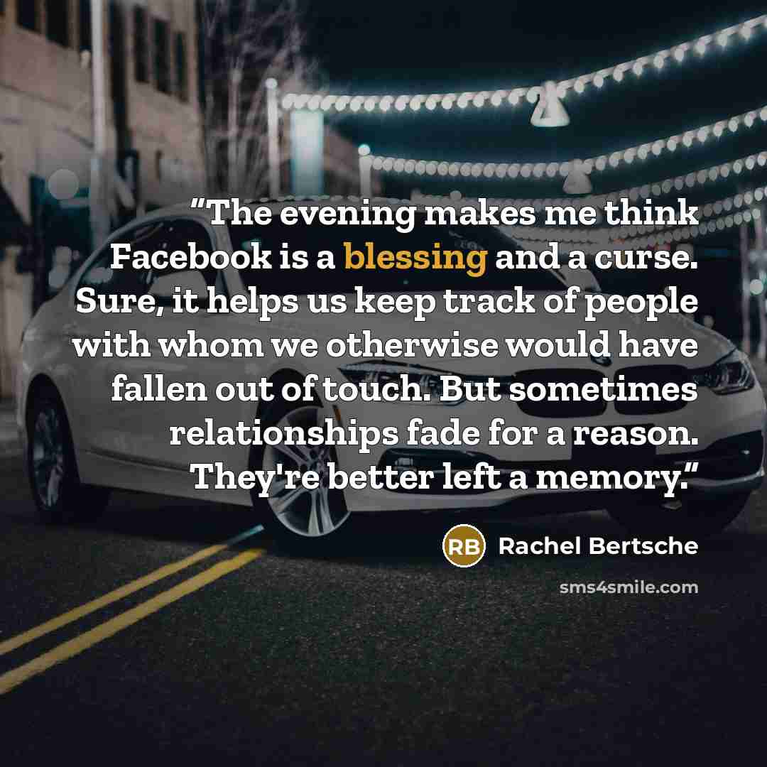 “The evening makes me think Facebook is a blessing and a curse. Sure, it helps us keep track of people with whom we otherwise would have fallen out of touch. But sometimes relationships fade for a reason. They're better left a memory.” quote by Rachel Bertsche