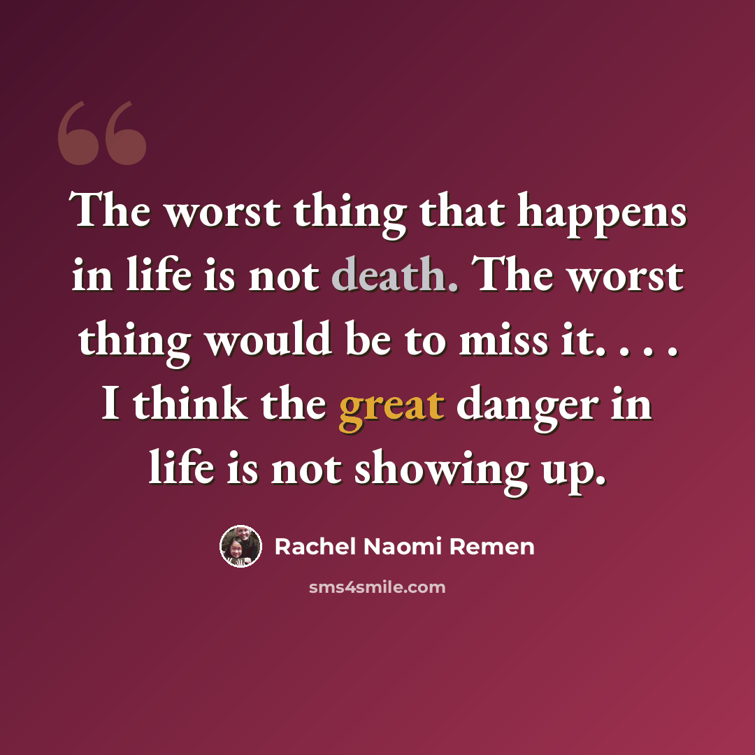 “The worst thing that happens in life is not death. The worst thing would be to miss it. . . . I think the great danger in life is not showing up.” quote by Rachel Naomi Remen