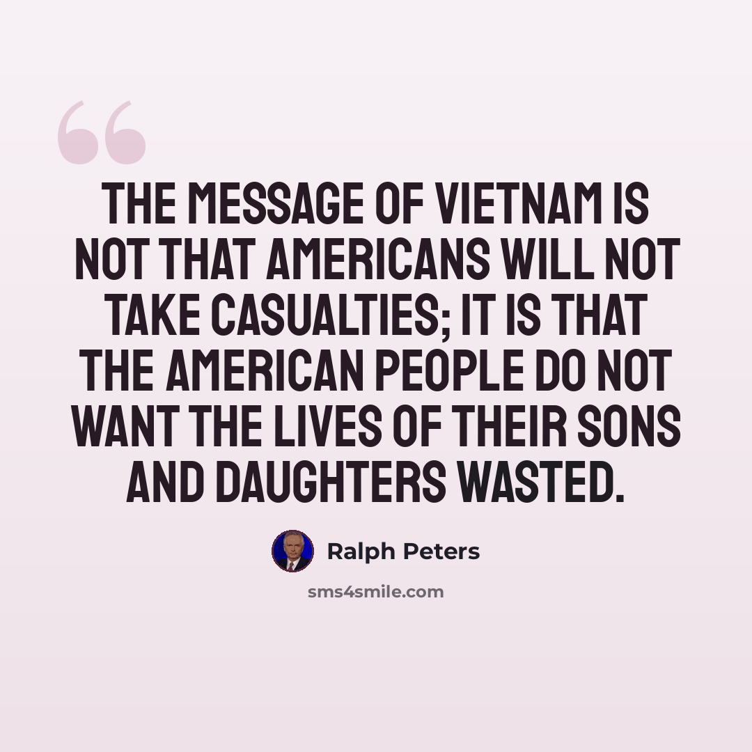 “The message of Vietnam is not that Americans will not take casualties; it is that the American people do not want the lives of their sons and daughters wasted.” quote by Ralph Peters