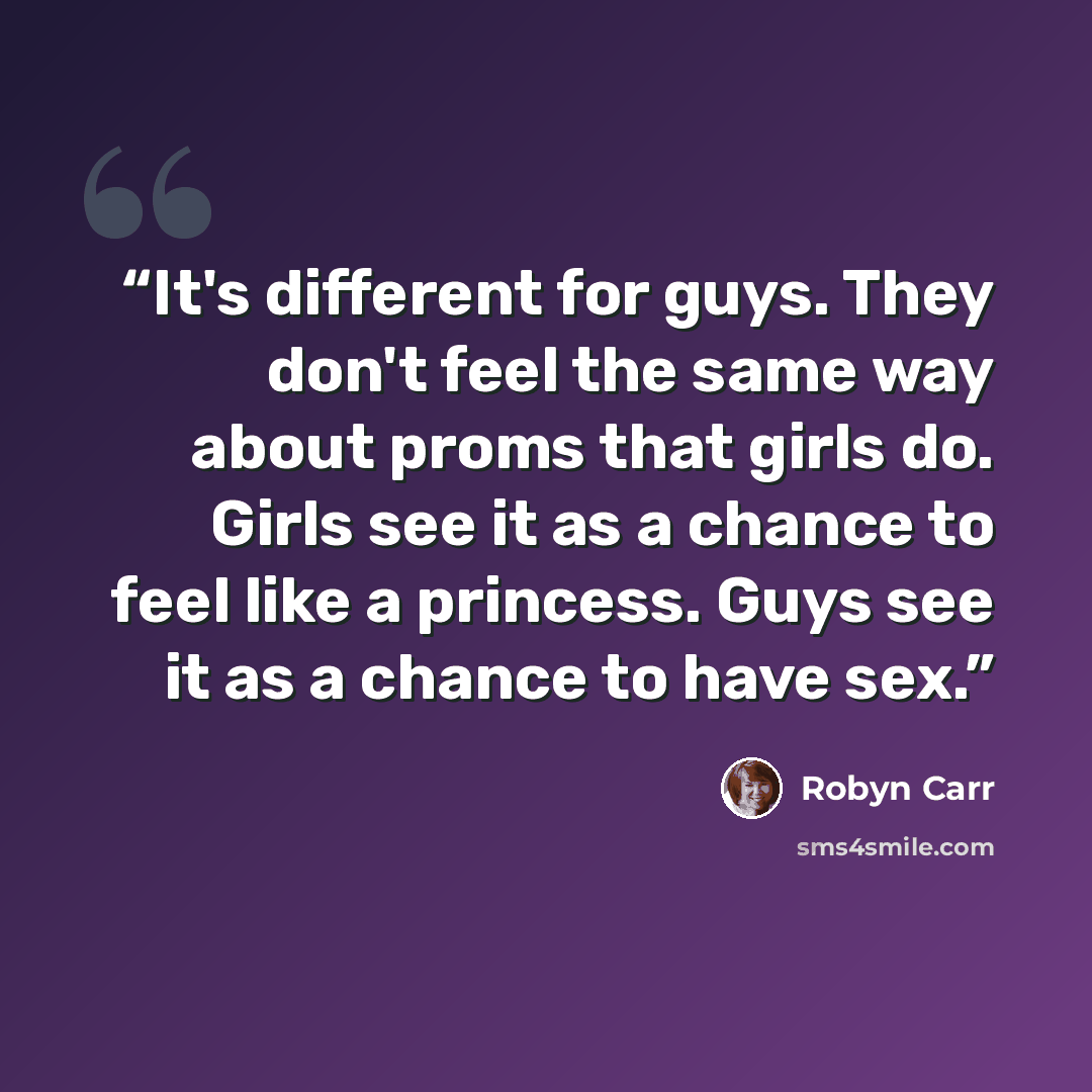 “It's different for guys. They don't feel the same way about proms that girls do. Girls see it as a chance to feel like a princess. Guys see it as a chance to have sex.” quote by Robyn Carr