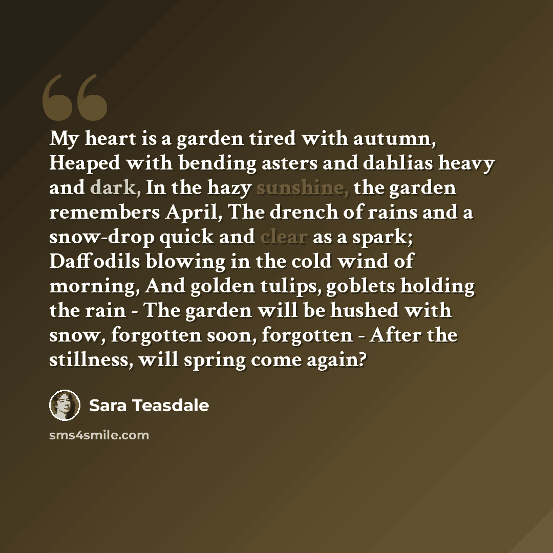 “My heart is a garden tired with autumn, Heaped with bending asters and dahlias heavy and dark, In the hazy sunshine, the garden remembers April, The drench of rains and a snow-drop quick and clear as a spark; Daffodils blowing in the cold wind of morning, And golden tulips, goblets holding the…” quote by Sara Teasdale