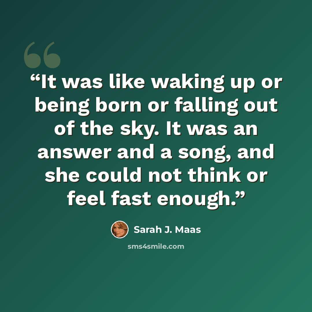 “It was like waking up or being born or falling out of the sky. It was an answer and a song, and she could not think or feel fast enough.” quote by Sarah J. Maas