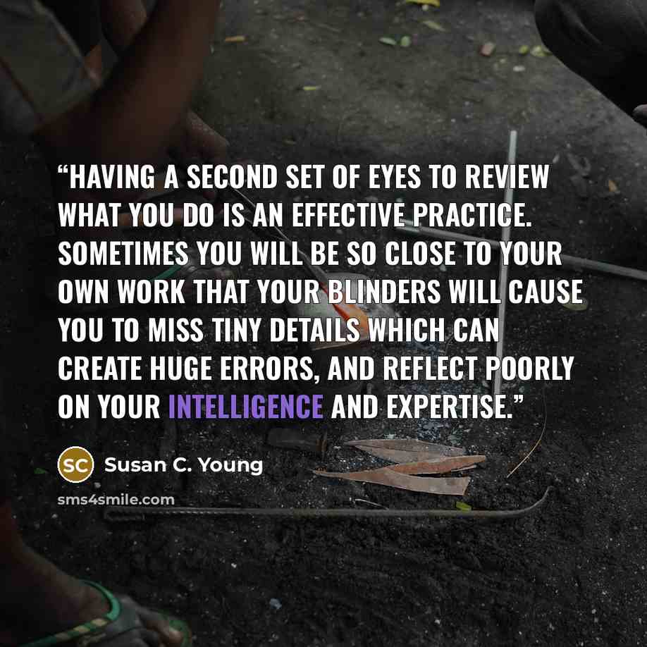“Having a second set of eyes to review what you do is an effective practice. Sometimes you will be so close to your own work that your blinders will cause you to miss tiny details which can create huge errors, and reflect poorly on your intelligence and expertise.” quote by Susan C. Young