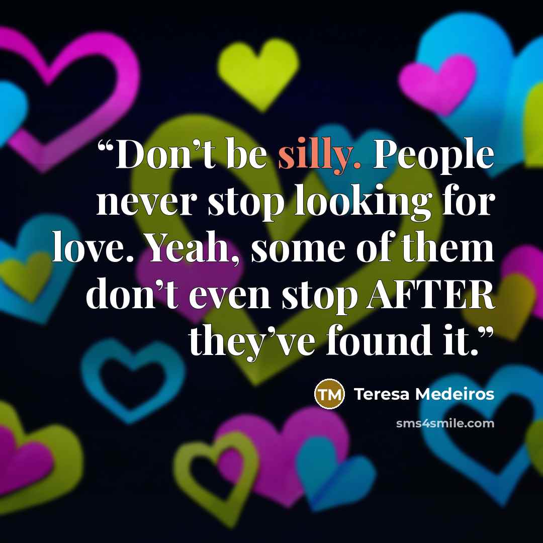 “Don’t be silly. People never stop looking for love. Yeah, some of them don’t even stop AFTER they’ve found it.” quote by Teresa Medeiros