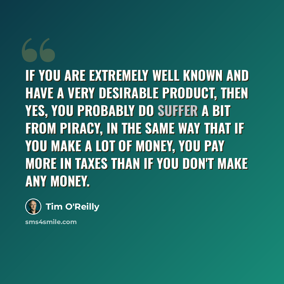 “If you are extremely well known and have a very desirable product, then yes, you probably do suffer a bit from piracy, in the same way that if you make a lot of money, you pay more in taxes than if you don't make any money.” quote by Tim O'Reilly