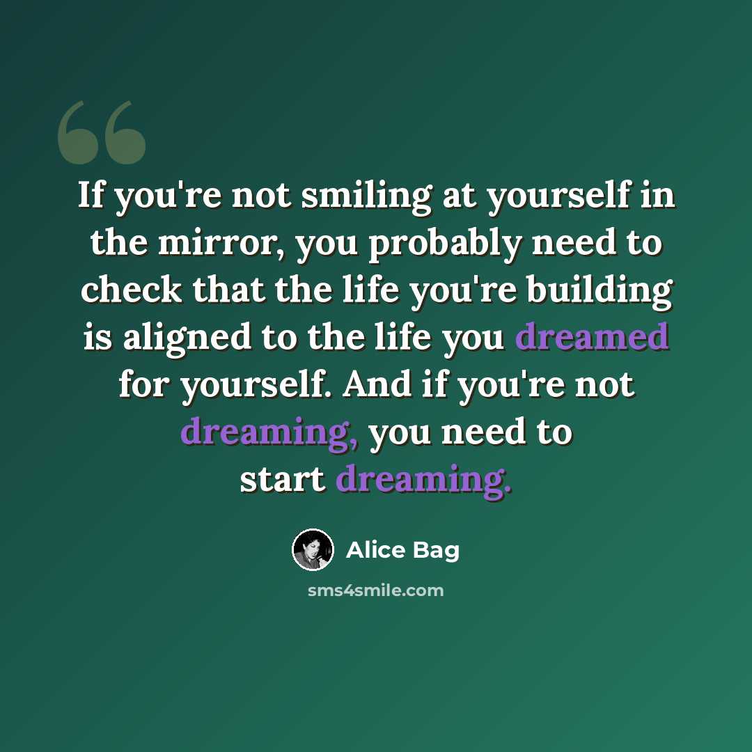“If you're not smiling at yourself in the mirror, you probably need to check that the life you're building is aligned to the life you dreamed for yourself. And if you're not dreaming, you need to start dreaming.” quote by Alice Bag