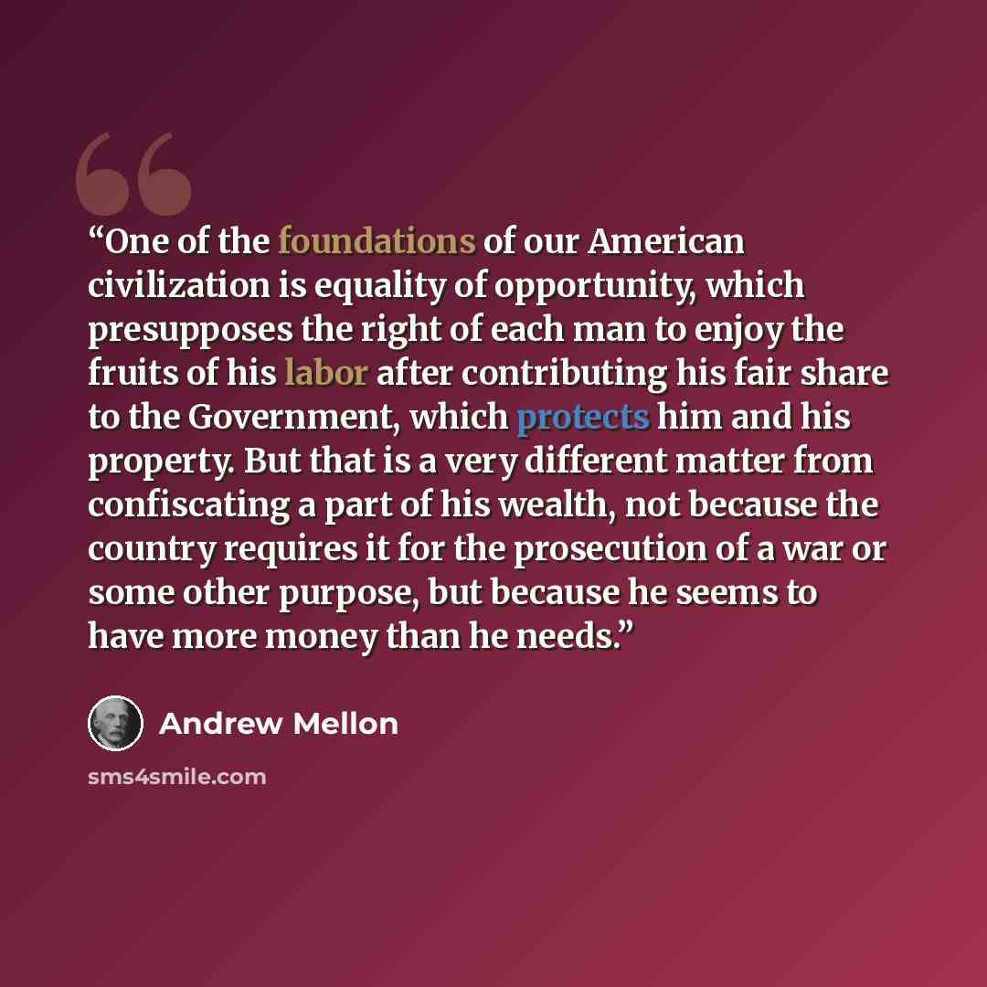 “One of the foundations of our American civilization is equality of opportunity, which presupposes the right of each man to enjoy the fruits of his labor after contributing his fair share to the Government, which protects him and his property. But that is a very different matter from confiscating a…” quote by Andrew Mellon