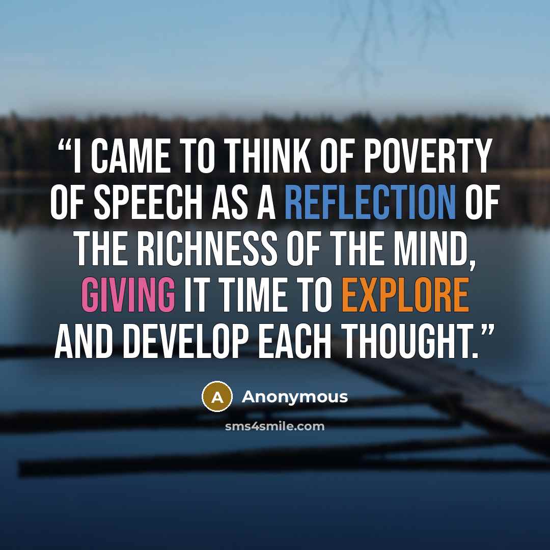 “I came to think of poverty of speech as a reflection of the richness of the mind, giving it time to explore and develop each thought.” quote by Anonymous