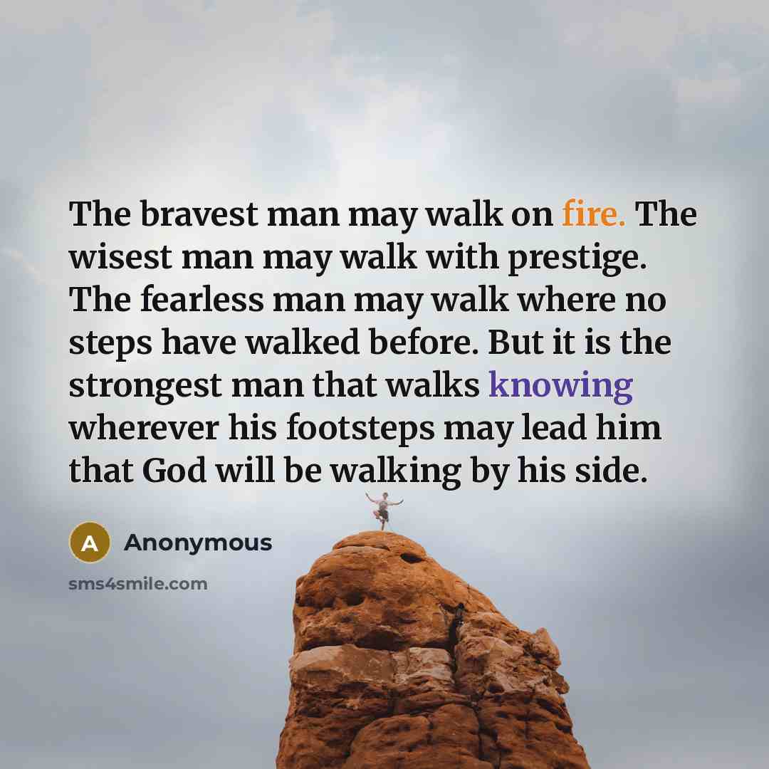 “The bravest man may walk on fire. The wisest man may walk with prestige. The fearless man may walk where no steps have walked before. But it is the strongest man that walks knowing wherever his footsteps may lead him that God will be walking by his side.” quote by Anonymous