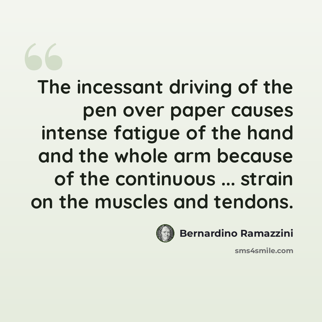 “The incessant driving of the pen over paper causes intense fatigue of the hand and the whole arm because of the continuous ... strain on the muscles and tendons.” quote by Bernardino Ramazzini