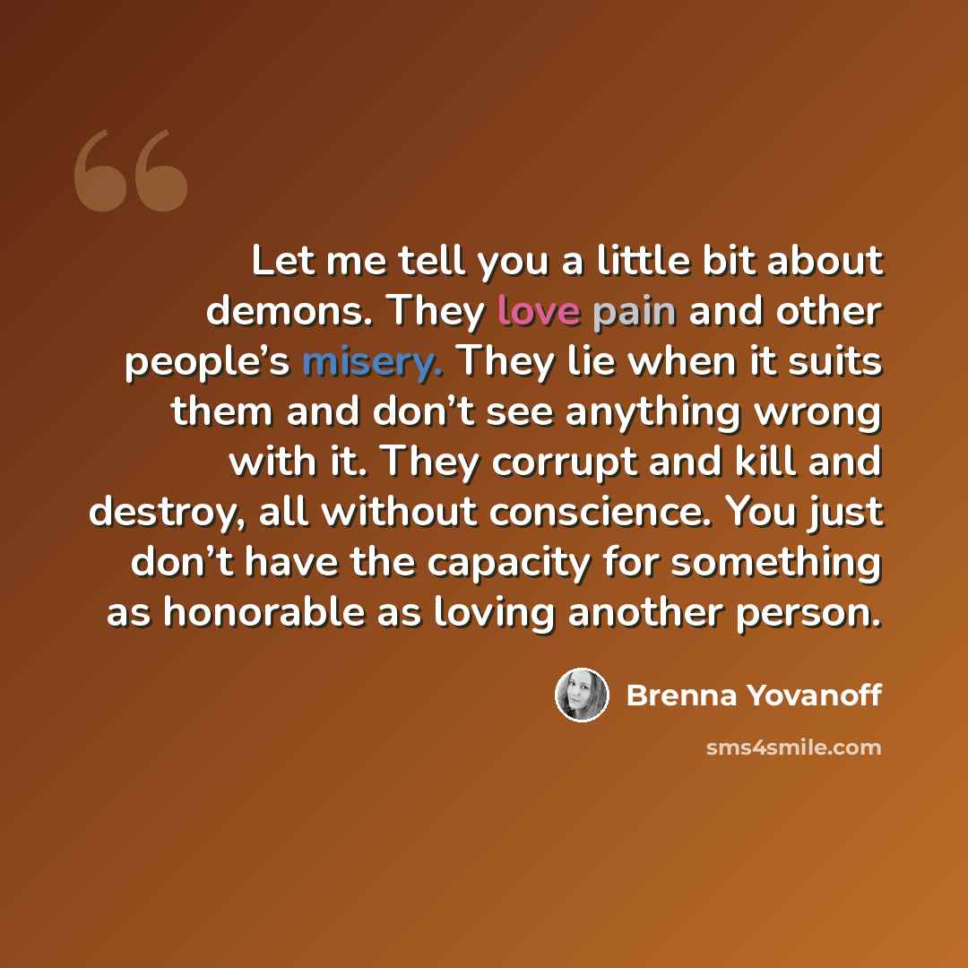 “Let me tell you a little bit about demons. They love pain and other people’s misery. They lie when it suits them and don’t see anything wrong with it. They corrupt and kill and destroy, all without conscience. You just don’t have the capacity for something as honorable as loving another person.” quote by Brenna Yovanoff