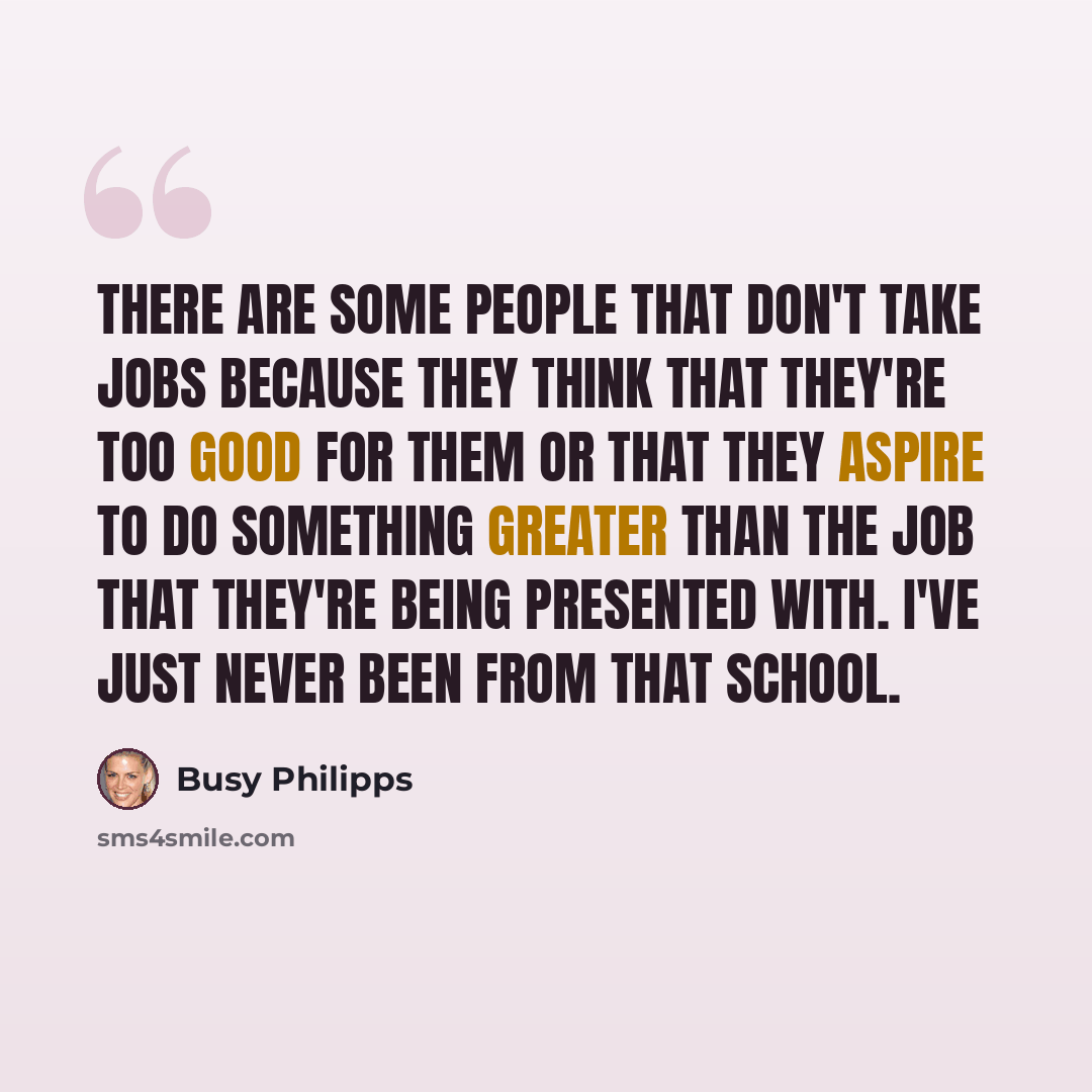 “There are some people that don't take jobs because they think that they're too good for them or that they aspire to do something greater than the job that they're being presented with. I've just never been from that school.” quote by Busy Philipps