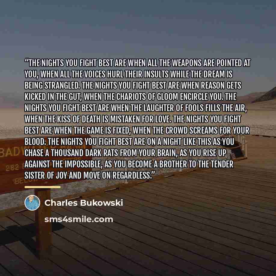 “The nights you fight best are when all the weapons are pointed at you, when all the voices hurl their insults while the dream is being strangled. The nights you fight best are when reason gets kicked in the gut, when the chariots of gloom encircle you. The nights you fight best are when the…” quote by Charles Bukowski