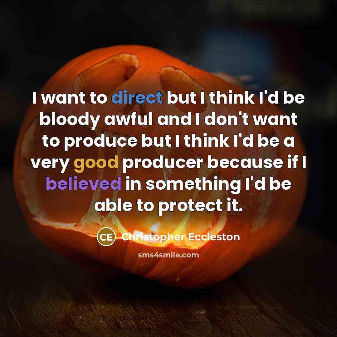 “I want to direct but I think I'd be bloody awful and I don't want to produce but I think I'd be a very good producer because if I believed in something I'd be able to protect it.” quote by Christopher Eccleston