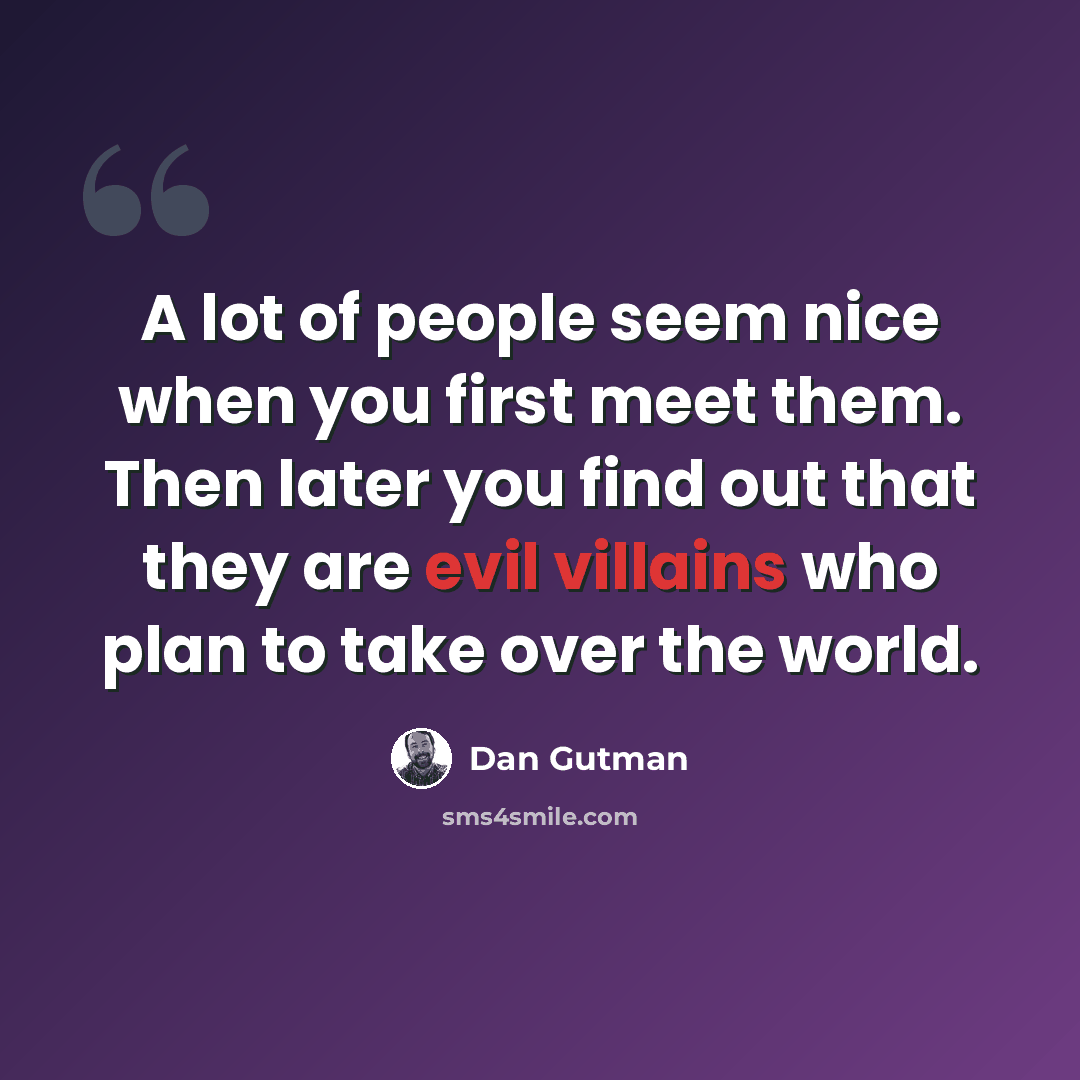“A lot of people seem nice when you first meet them. Then later you find out that they are evil villains who plan to take over the world.” quote by Dan Gutman